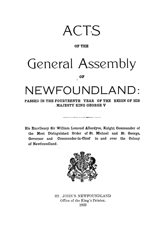 handle is hein.psc/stanewfold0075 and id is 1 raw text is: 






              ACTS


                  OF THE




 General Assembly

                    OF



NEWFOUNDLAND:

PASSED IN THE FOURTEENTH YEAR OF THE REIGN OF HIS
            MAJESTY KING GEORGE V




His Excellency Sir William Lamond Allardyce, Knight Commander of
the Most Disinguished Order of St. Michael and St. George,
Governor and Commander-in-Chief in and over the Colony
of Newfoundland.


ST. JOHN'S NEWFOUNDLAND
  Office of the King's Printer,
         1923


