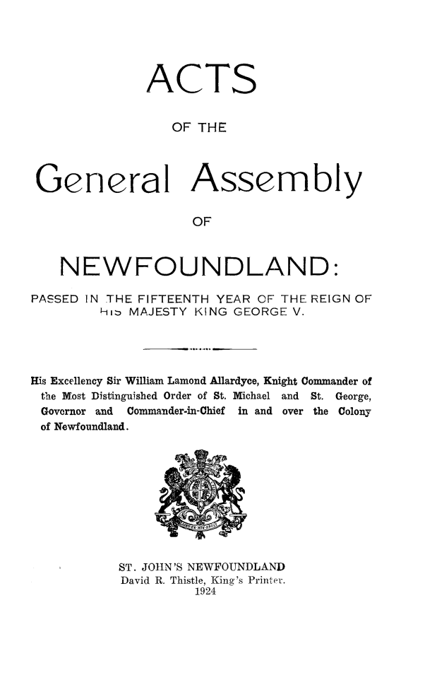 handle is hein.psc/stanewfold0076 and id is 1 raw text is: 





              ACTS


                 OF THE




 General Assembly


                    OF



    NEWFOUNDLAND:

PASSED IN THE FIFTEENTH YEAR OF THE REIGN OF
        Hit, MAJESTY KING GEORGE V.




His Excellency Sir William Lamond Allardyce, Knight Commander of
the Most Distinguished Order of St. Michael and St. George,
Governor and Commander-in-Chief in and over the Colony
of Newfoundland.










           ST. JOHN 'S NEWFOUNDLAND
           David R. Thistle, King's Printer.
                    1924


