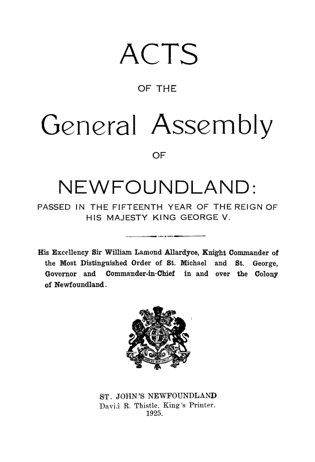 handle is hein.psc/stanewfold0077 and id is 1 raw text is: 





              ACTS


                 OF  THE




 General Assembly


                    OF



    NEWFOUNDLAND:

PASSED IN THE FIFTEENTH YEAR OF THE REIGN OF
        HIS MAJESTY KING GEORGE V.



His Excellency Sir William Lamond Allardyce, Knigit Commander of
the Most Distinguished Order of St. Michael and St. George,
Governor and Commander-in-Chief in and over the Colony
of Newfoundland.












           ST. JOHN'S NEWFOUNDLAND
           David R. Thistle, King's Printer.
                   1925.


