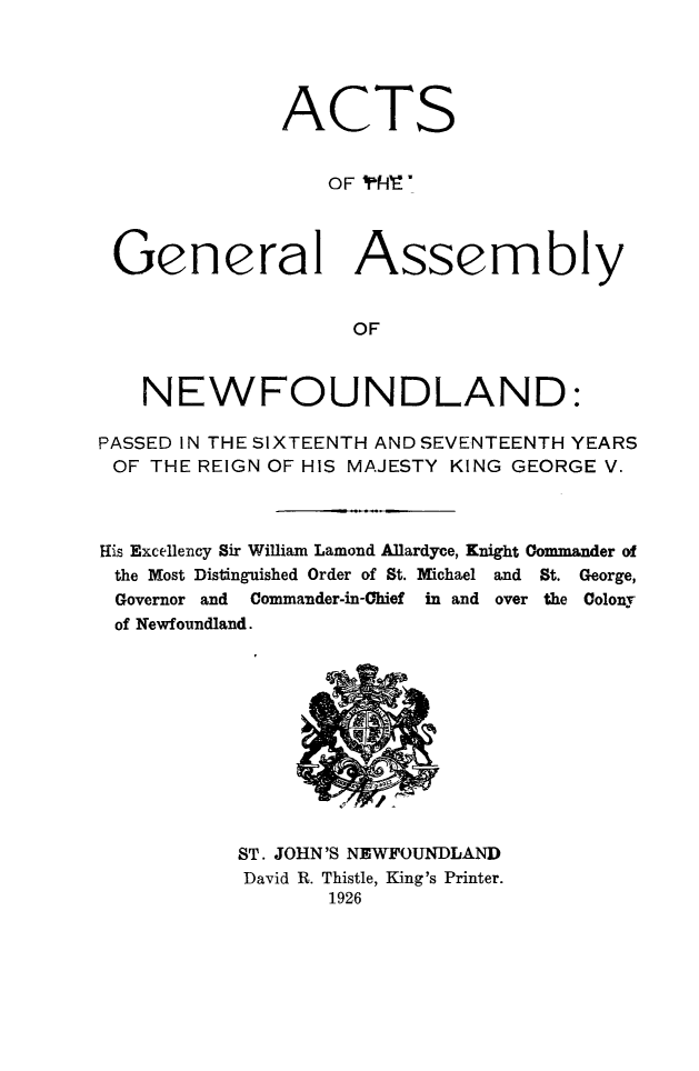 handle is hein.psc/stanewfold0078 and id is 1 raw text is: 




              ACTS


                  OF 'fI'



 General Assembly


                    OF



    NEWFOUNDLAND:

PASSED IN THE SIXTEENTH AND SEVENTEENTH YEARS
OF  THE REIGN OF HIS MAJESTY KING GEORGE V.



His Excellency Sir William Lamond Allardyce, Knight Commander of
the Most Distinguished Order of St. MYichael and St. George,
Governor and Commander-in-Chief in and over the Colony
of Newfoundland.











           ST. JOHN'S NEWFOUNDLAND
           David R. Thistle, King's Printer.
                  1926


