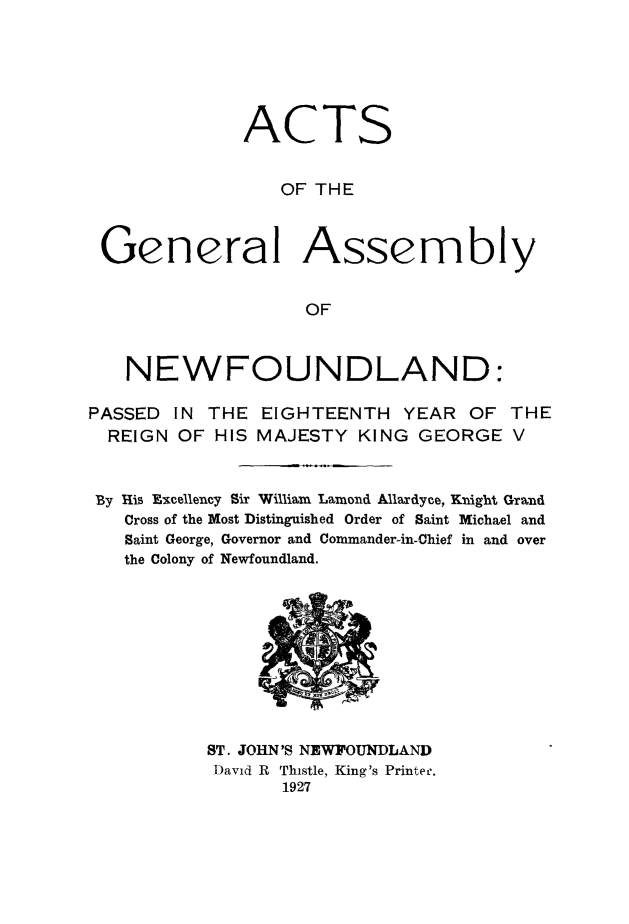 handle is hein.psc/stanewfold0079 and id is 1 raw text is: 






              ACTS


                 OF THE



 General Assembly


                   OF



   NEWFOUNDLAND:

PASSED IN THE EIGHTEENTH YEAR OF THE
  REIGN OF HIS MAJESTY KING GEORGE V


  By His Excellency Sir William Lamond Allaxdyce, Knight Grand
  Cross of the Most Distinguished Order of Saint Michael and
  Saint George, Governor and Commander-in-Chief in and over
  the Colony of Newfoundland.


ST. JOHN'S NEWFOUNDLAND
David R Thistle, King's Printe-.
       1927


