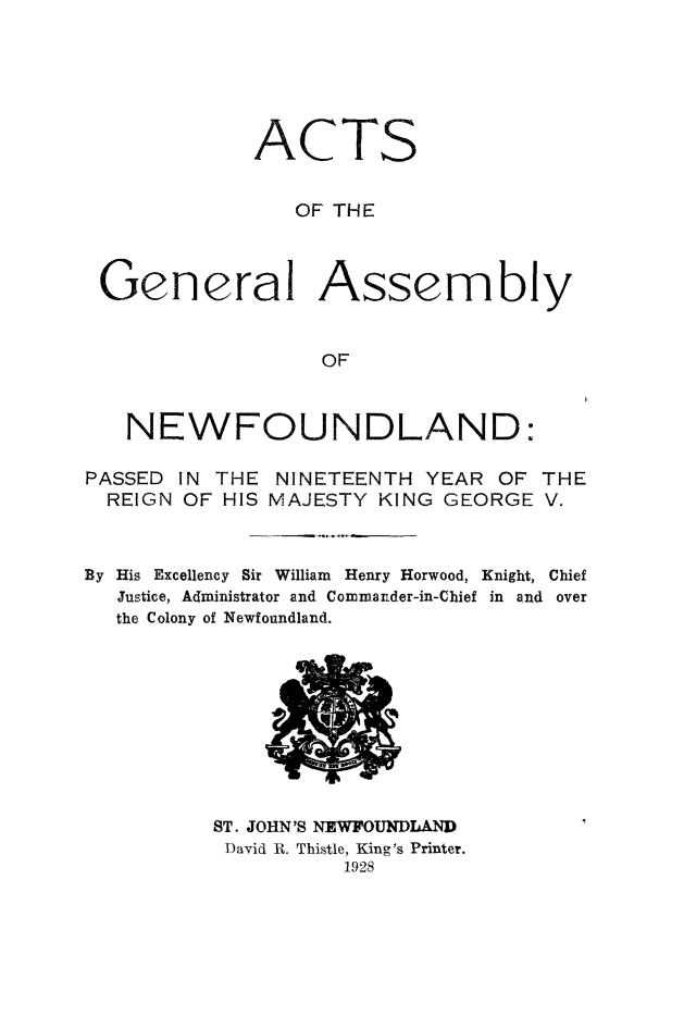 handle is hein.psc/stanewfold0080 and id is 1 raw text is: 






            ACTS


               OF THE



General Assembly


                 OF



  NEWFOUNDLAND:


PASSED IN THE NINETEENTH YEAR OF
  REIGN OF HIS MAJESTY KING GEORGE


THE
V.


By His Excellency Sir William Henry Horwood, Knight, Chief
   Justice, Administrator and Commander-in-Chief in and over
   the Colony of Newfoundland.


ST. JOHN'S NEWFOUNDLAND
David R. Thistle, King's Printer.
          1928



