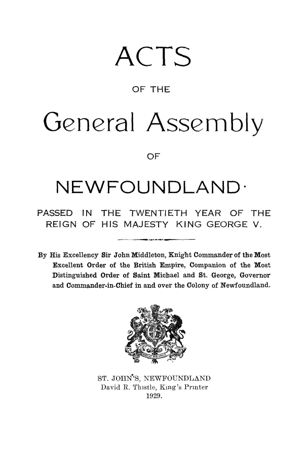handle is hein.psc/stanewfold0081 and id is 1 raw text is: 





              ACTS


                  OF THE



 General Assembly


                    OF



    NEWFOUNDLAND-

PASSED  IN THE TWENTIETH YEAR OF THE
  REIGN OF HIS MAJESTY KING GEORGE V.


By His Excellency Sir John Middleton, Knight Commander of the Most
   Excellent Order of the British Empire, Companion of the Most
   Distinguished Order of Saint Michael and St. George, Governor
   and Commander-in-Chief in and over the Colony of Newfoundland.


ST. JOIIN'S, NEWFOUNDLAND
David R. Thistle, King's Printer
         1929.


