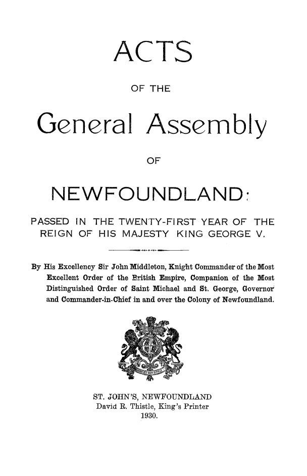 handle is hein.psc/stanewfold0082 and id is 1 raw text is: 




ACTS


   OF THE


Genera


Assembly


OF


    NEWFOUNDLAND:

PASSED IN THE TWENTY-FIRST YEAR OF
  REIGN OF HIS MAJESTY KING GEORGE


THE
V.


By His Excellency Sir John Middleton, Knight Commander of the Most
   Excellent Order of the British Empire, Companion of the Most
   Distinguished Order of Saint Michael and St. George, Governot'
   and Commander-in-Chief in and over the Colony of Newfoundland.


ST. J OHN'S, NEWFOUNDLAND
David R. Thistle, King's Printer
         1930.



