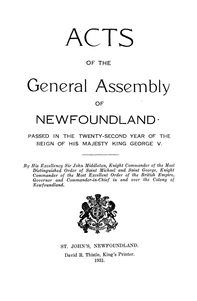 handle is hein.psc/stanewfold0083 and id is 1 raw text is: 






ACTS


      OF THE


Genera


Assembly


OF


    NEWFOUNDLAND-

 PASSED IN THE TWENTY-SECOND YEAR OF THE
    REIGN OF HIS MAJESTY KING GEORGE V.



By His Excellency Sir John Middleton, Knight Commander of the Most
   Distinguished Order of Saint Michael and Saint George, Knight
   Commander of the Most Excellent Order of the British Empire,
   Governor and Commander-in-Chief in and over the Colony of
   Newfoundland.


ST. JOHN'S, NEWFOUNDLAND.
David R. Thistle, King's Printer.
          1931.


