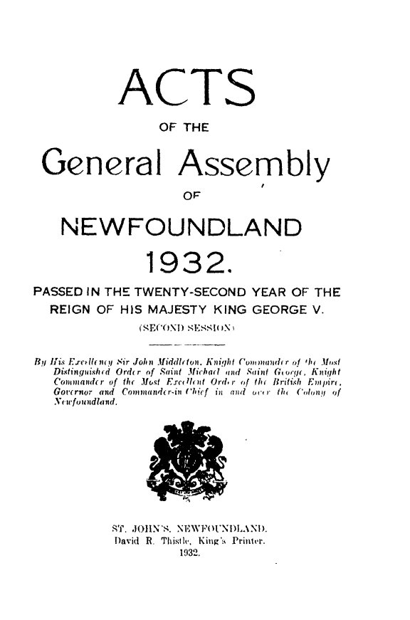handle is hein.psc/stanewfold0084 and id is 1 raw text is: 







            ACTS

                 OF  THE



 General Assembly

                     OF


    NEWFOUNDLAND


                1932.

PASSED IN THE TWENTY-SECOND   YEAR OF  THE
  REIGN  OF HIS MAJESTY  KING GEORGE  V.
               (MECOND MEMO1iN)


BYlj Iris. Exrcellent  Sir John M.1iddleton. Knight Commaidr of fhe Most
   Distinguished Order of Saint Michad amindSRaint Ko, Knight
   Connander of the Must E.rcell nt Ord.r of th< British  Empire.
   Gourrnr and  Commander-in ('cief  in  and  ou,% r thl  Colonyi of
   Newfroutindlantd.











           SRT. JOHN'S. NEWFOUNDLAND.
           David R. Thistle, King's  Printer.
                    1932.



