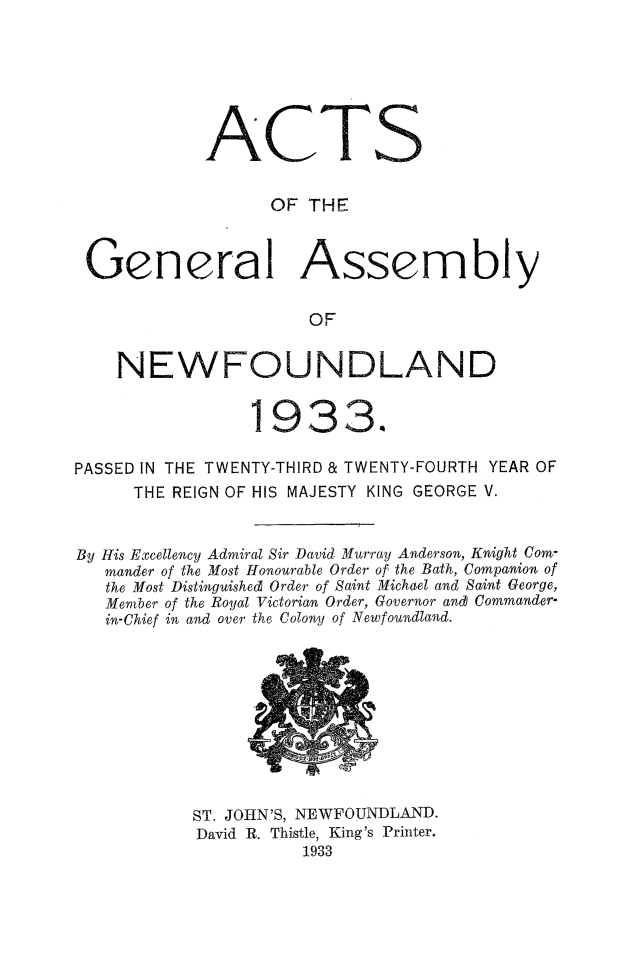 handle is hein.psc/stanewfold0085 and id is 1 raw text is: 







            ACTS


                  OF THE



 General Assembly

                      OF


    NEWFOUNDLAND

                1933.4


PASSED IN THE TWENTY-THIRD & TWENTY-FOURTH YEAR OF
      THE REIGN OF HIS MAJESTY KING GEORGE V.


By His Excellency Admiral Sir David Murray Anderson, Knight Com-
   mander of the Most Honourable Order of the Bath, Companion of
   the Most Distinguished Order of Saint Michael and Saint George,
   Member of the Royal Victorian Order, Governor and Commander-
   in-Chief in and over the Colony of Newfoundland.


ST. JOHN'S, NEWFOUNDLAND.
David R. Thistle, King's Printer.
          1933



