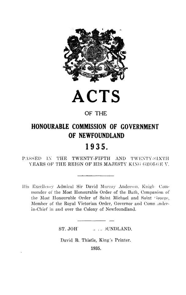 handle is hein.psc/stanewfold0087 and id is 1 raw text is: 


















ACTS


                      OF  THE

   HONOURABLE COMMISSION OF GOVERNMENT

                OF  NEWFOUNDLAND

                      1935.

PA SSED  IN THE   TWENTY-FIFTH   AND  TWE vNTY-HiIXTH
  YEARS  OF THE, REIGN OF HIS MAJESTY KIN( GEOE(GE V.



His Excelijnv Admiral Sir David Murray Andersm, Knigh   (om
   mander of the Most Honourable Order of the Bath, Companion of
   the Most Honourable Order of Saint Michael and Saint George,
   Member of the Royal Victorian Order, Governor and Comn .,nder-
   in-Chief in and over the Colony of Newfoundland.



             ST. JOH        - JUNDLAND.

             David R. Thistle, King's Printer.
                        1935.


