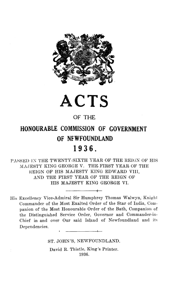 handle is hein.psc/stanewfold0088 and id is 1 raw text is: 



















                 ACTS

                      OF THE

    HONOURABLE COMMISSION OF GOVERNMENT

                OF  NFWFOUNDLAND

                      1936.

PASSED IN THE TWENTY-SIXTH  YEAR OF THE REIGN OF HIS
   MAJESTY  KING GEORGE V. THE FIRST YEAR OF THE
       REIGN OF HIS MAJESTY KING EDWARD  VIII,
       AND   THE FIRST YEAR OF THE REIGN OF
              HIS MAJESTY KING GEORGE  VI.


His Excellency Vice-Admiral Sir Humphrey Thomas Walwyn, Knight
   Commander of the Most Exalted Order of the Star of India, Con-
   panion of the Most Honourable Order of the Bath, Companion of
   the Distinguished Service Order, Governor and Commander-in-
   Chief in and over Our said Island of Newfoundland and its
   Dependencies.


             ST. JOHN'S, NEWFOUNDLAND.
             David R. Thistle, King's Printer.
                        1936.


I I


