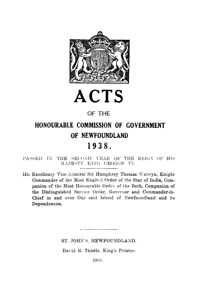 handle is hein.psc/stanewfold0090 and id is 1 raw text is: 


















ACTS


                       OF THE

    HONOURABLE COMMISSION OF GOVERNMENT

                 OF NEWFOUNDLAND

                       1938.

IIA -SE) IN THE  SEC()ND  YEAR  OF TIlE REIGN ()' HIs
             \IAJE'STY KING GEORGE VI.

His Excellency Vice-Admiral Sir Humphrey Thomas Walwyn, Knight
   Commander of the Most Exalted Order of the Star of India, Com-
   panion of the Most Honourable Order of the Bath, Companion of
   the Distinguished Service Order, Governor and Commander-in-
   Chief in and over Our said Island of Newfoundland and its
   Dependencies.






              ST. JOHN'S, NEWFOUNDLAND.

              David R. Thistle, King's Printer.


19:13 .


