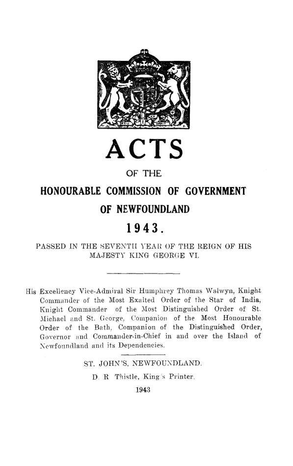 handle is hein.psc/stanewfold0095 and id is 1 raw text is: 


















                  ACTS

                      OF  THE

   HONOURABLE COMMISSION OF GOVERNMENT

                 OF NEWFOUNDLAND

                       1943.

  PASSED  IN THE SEVENTH  YEAR OF THE REIGN  OF HIS
              MAJESTY  KING  GEORGE VI.



lis Excellency Vice-Admiral Sir Humphrey Thomas Walwyn, Knight
   Commander of the Most Exalted Order of the Star of India,
   Knight Commander of the Most Distinguished Order of St.
   Michael and St. George, Companion of the Most Honourable
   Order of the Bath, Companion of the Distinguished Order,
   Governor and Cornmander-in-Chief in and over the Island of
   Newfoundland and its Dependencies.

             ST. JOHN'S, NEWFOUNDLAND.
               D. R Thistle, King's Printer.
                         1943


