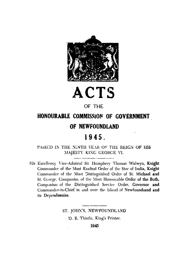 handle is hein.psc/stanewfold0097 and id is 1 raw text is: 

















                  ACTS

                       OF THE

   HONOURABLE COMMISSION OF GOVERNMENT

                 OF NEWFOUNDLAND

                       1945.

   P.ASI)D IN TIlE NiNT1l YEAR OF TIlE REIGN OF IRlS
               MAJESTY KING GEOIR(GE VI.

I Lis Excellency Vice-Admiral Sir lumphrey Thomas Walwyn, Knight
   Conmmander of the Most Exalted Order of the Star of India, Knight
   Commander of the Most Distinguished Order of St. Michael and
   St. G(or;ge. Companioi, of the Most Honourable Order of the BrAth,
   Companion of the Distinguishcd Service Order, Governor and
   Comnmander-in-Chief in and over the Island of Newfoundiand and
   its Dependencies.


              ST. JOHlN'S, NEWFOUNDLAND
                D. 11. Thistle, King's Printer.
                          1845



