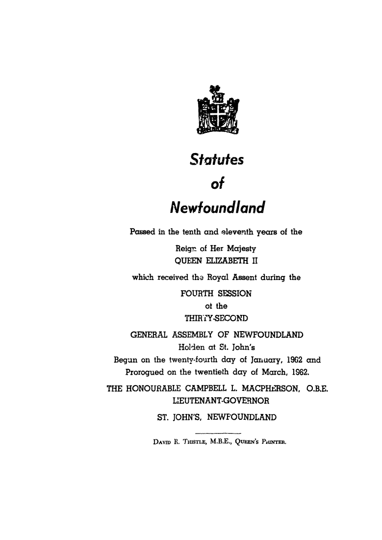 handle is hein.psc/stanewfold0114 and id is 1 raw text is: 















                 Statutes

                      of

             Newfoundland

     Passed in the tenth and eleventh years of the

              Reign of Her Majesty
              QUEEN  ELIZABETH I
     which received the Royal Assent during the
               FOURTH  SESSION
                    ot the
                THIRTY-SECOND
     GENERAL  ASSEMBLY OF NEWFOUNDLAND
               Holden at St. John's
 Begun on the twenty-fourth day of January, 19G2 and
    Prorogued on the twentieth day of March, 1962.

THE HONOURABLE  CAMPBELL  L. MACPHERSON, O.B.E.
              LIEUTENANT-GOVERNOR

           ST. JOHN'S, NEWFOUNDLAND


DAVID R. TsmE, M.B.E., QUEEN'S PFiER.


