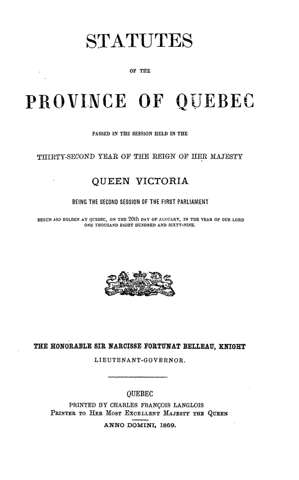 handle is hein.psc/stapqueb0003 and id is 1 raw text is: 




              STATUTES


                        OF TIHE




PROVI.NCE OF QUEBEC


               PASSED IN THE SESSION HELD IN THE


   TIIRTY-SECOND YEAR OF TILE REIGN OF hER MAYESTY


               QUEEN VICTORIA

           BEING THE SECOND SESSION OF THE FIRST PARLIAMENT

   BEGUN ANM HOLDEN AT QUEBEC, ON THE 20th DAY OF JANUARY, IN THE YEAR OF OUR LORD
              ONE THOUSAND EIGHT HUNDRED AND SIXTY-NINE.















  THE HONORAILE SIR NARCISSE FORTUNAT BELLEAU, KNIGHT

                LIEUTENANT-GOVERNOR.



                       QUEBEC
          PRINTED BY CHARLES FRANCOIS LANGLOIS
      PRINTER TO TIER MOST EXCELLENT MAJESTY THE QUEEN
                  ANNO DOMINI, 1869.


