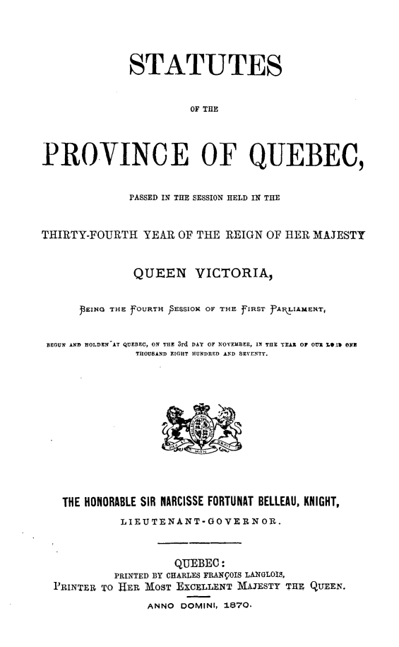 handle is hein.psc/stapqueb0004 and id is 1 raw text is: 





              STATUTES


                       OF THE




PROVINCE OF QUEBEC,


              PASSED IN THE SESSION HELD IN THE



THIRTY-FOURTH YEAR OF THE REIGN OF HER MAJESTY



              QUEEN VICTORIA,



      PEING THE fOURTH  ESSIOX OF THIE fIRST fAR LIAMEXT,


 BEGUN AND HOLDEN AT QUEBEC, ON THE 3rd DAY OF NOVEMBER, IN THE TEAR 0F OUR U1D O E
               THOUSAND EIGHT HUNDRED AND SEVENTY.














   THE HONORABLE SIR NARCISSE FORTUNAT BELLEAU, KNIGHT,

            LIEUJTENANT-GOVERN OR.



                     QUEBEC:
           PRINTED BY CHARLES FRANOIS LANGLOIS,
  PRINTER TO HER 'MOST EXCELLENT MAJESTY THE QUEEN.

                 ANNO DOMINI, 1870.


