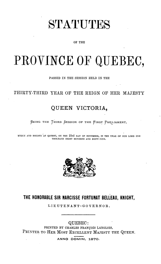 handle is hein.psc/stapqueb0005 and id is 1 raw text is: 



              STATUTES


                        OF THE



PROVINCE.OF QUEBEC,


              PASSED IN TIIE SESSION HELD IN TIE


THIRTY-THIRD YEAR OF THE REIGN OF HER MAJESTY


               QUEEN VICTORIA,

       PEING THE THIRD  ESSION OF THE fIRST PfAI.LIAMENT,


  BEGUN AND HOLDEN AT QUEBEC, ON THE 23rd DAY OF NOVEMBER, IN THE YEAR 01 OUR LORD ONE
               THOUSAND EIGHT HUNDRED AND SIXTY-NINE.











    THE HONORABLE SIR NARCISSE FORTUNAT BELLEAU, KNIGHT,
             LIE UTEN ANT- GOVERNOR.


                      QUEBEC:
            PRINTED BY CHARLES FRANVOIS LANGLOIS,
   PRINTER TO HER MOST EXCELLENT MAJESTY THE QUEEN.
                 ANNO DOMINI, 1870.


