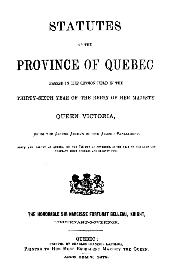handle is hein.psc/stapqueb0007 and id is 1 raw text is: 




            STATUTES


                      OF THE




PROVINCE OF QUEBEC


            PASSED IN T] E SESSION IELD IN THE


THIRTY-SIXTH YEAR OF THE REIGN OF HER MAJESTY



              QUEEN VICTORIA,



      J3EING THE  $SCOND pSESsior oF rTr.  ECONr. JPARLIAmrENT,

816,U5  6D  OLDSEf 4T QRSEC. ON T u Ith DAT OF NOVIEBUR, IN THR YEAR OF Or'R LORD OXE
              THOVJACD RIGHT HUNDAED AND RVINTY-TWO.


THE HONORABLE SIR NARCISSE FORTUNAT BELLEAU, KNIGHT,
           L I1T NANT.GOVERNO 0R.



                   QUEBEC:
         PRINTID BY CHARLES FRANVOIS LANGLOIS,
PRINTER TO HER MOST EXCELLENT MAJESTY THE QUEEN.
              ANNO DOMINI, 1679.


