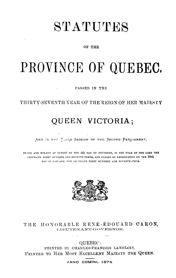 handle is hein.psc/stapqueb0008 and id is 1 raw text is: 




            STATUTES


                      OF THE




PROVINCE OF QUEBEC,


                   PASSED IN THE


TtI RTY-SEVENTh YEAR, OF THE REIGN OF HER MA.II,'L'Y



           QUEEN VICTORIA;


     SN'D  TN   IRE) $ESSION OF THE IECOND PAR IAMENT,

 EITIUN AND HOLIDEN AT QF.nIEC ON THE 4th DAY OIr DECEMRER, IN THE YEAR OF OUR LORD ONR
   I IOI7SAND EIGHT HUNDRED AND SEYENTY-THREE, AND CLOSED BY PROROGATION ON TEE 28th
        DAY OF .1 'NIARY, ONE  I I' SAND EIGHT IINDRED AND SEVENTY-POCR.


TH1E 11 ONORABLE RENIE-DOUARD
            I I            vvuENA:N'-(x)VE]NOU.


CARON,


                   QUEBEC:
       PRINTED BY CHAIZLF-FRANqOIS LANGLOI.,
PRINTER TO HER MOST EXCELLENT 'AJESTY THE QUEEN.
               ANNO DOMINI? 1874


