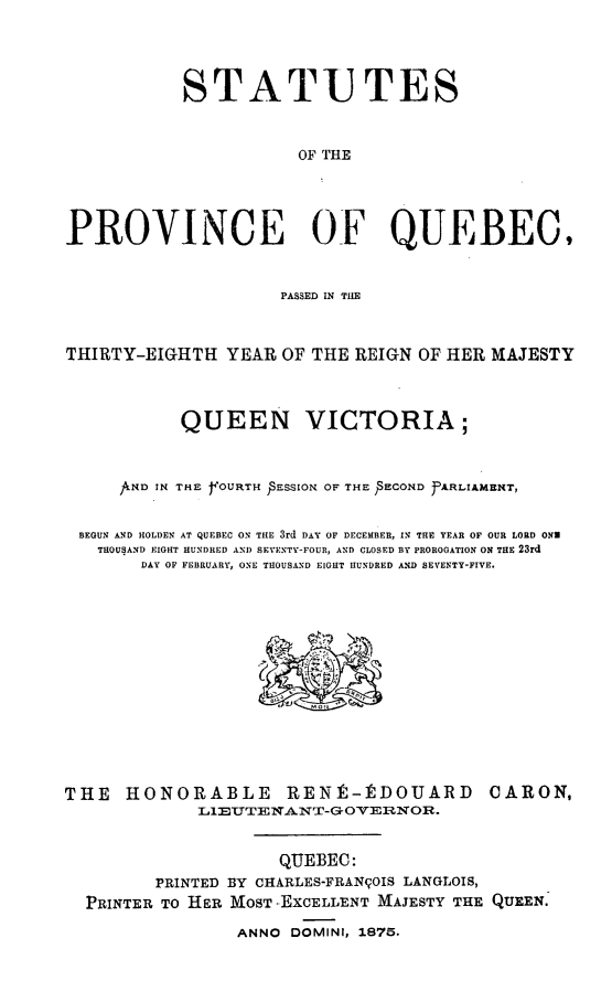 handle is hein.psc/stapqueb0009 and id is 1 raw text is: 




            STATU TES



                       OF THE




PROVINCE OF QUEBEC,


                     PASSED IN THE



THIRTY-EIGHTH YEAR OF THE REIGN OF HER MAJESTY



           QUEEN VICTORIA;



     ANDI IN THE YOURTH PSESSION OF THE )SECOND JfARLIAMENT,


 BEGUN AND HOLDEN AT QUEBEC ON THE 3rd DAY OF DECEMBER, IN THE YEAR OF OUR LORD ONE
   THOUSAND EIGHT HUNDRED AND SEVENTY-FOUR, AND CLOSED BY PROROGATION ON THE 23rd
       DAY OF FEBRUARY, ONE THOUSAND EIGHT HUNDRED AND SEVENTY-FIVE.


THE HONORABLE RENt-PDOUARD
             LIEUTENANT-GOVERNOR.


CARON,


                   QUEBEC:
       PRINTED BY CHARLES-FRANqOIS LANGLOIS,
PRINTER TO HER MOST EXCELLENT MAJESTY THE QUEEN.

               ANNO DOMINI, 1875.


