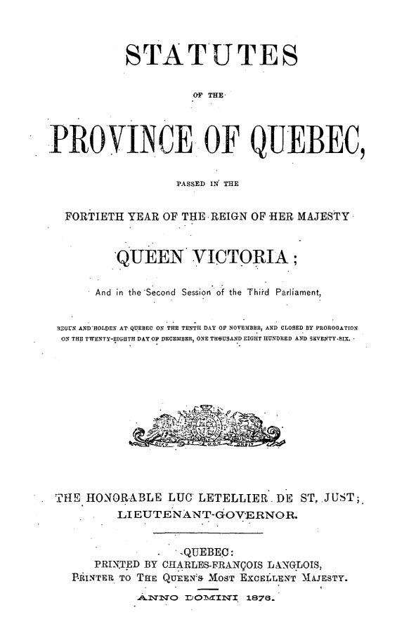 handle is hein.psc/stapqueb0010 and id is 1 raw text is: 



           STATUTES


                     01p THE_



PROVINCE. OF QUEBEC,


                  PASSED IN THE


  FORTIETH YEAR OF THE -REIGN OF HER MAJESTY*



          'QUEEN VICTORIA;

       And in the'Second Session of the Thid Parliament,


 13EGUN AND-HOLDEN AT QUEBEC ON THE TENTH DAY OF NOVEMBER, AND CLOSED BY PROROGATION
 ON THE TWENTY-EIGHTH DAY OF DECEMBER, ONE THOUSAND EIGHT HUNDRED AND SEVENTY.SIX. 













 THE HONORABLE LUG LETELLIER DE ST,.JUST;.
          LI EUTENANT-GOVERNOR.


                   -QUEBEC :
       PRIN.TED BY CHARLES-FRANCOIS LXNGLOIS,
   PAINTER. TO ThE QUEEN& MOST EXcEr LENT MAJESTY.
             A.9.NO DO-4I,!0 rIAI 1878.


