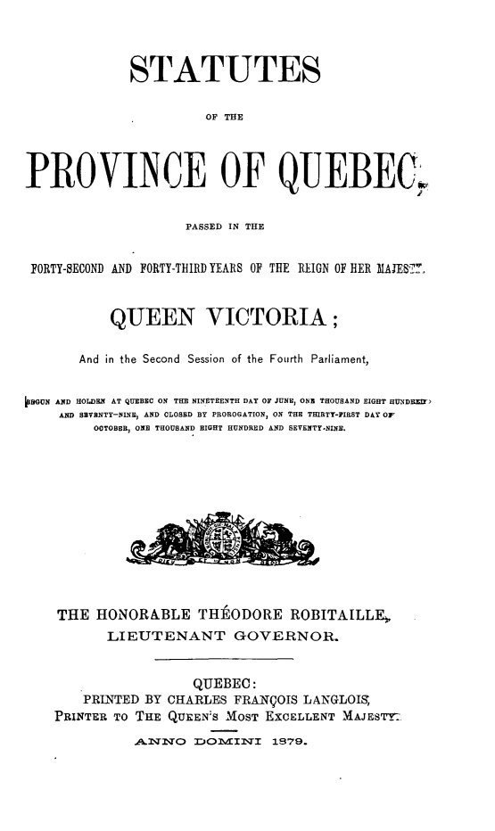 handle is hein.psc/stapqueb0012 and id is 1 raw text is: 



             STATUTES

                       OF THE




PROVINCE OF QUEBEC


                    PASSED IN THE


 FORTY-SECOND AND FORTY-THIRD YEARS OF THE REIGN OF HER 31ES7.



           QUEEN VICTORIA;

       And in the Second Session of the Fourth Parliament,


VBGUN AND HOLDERN AT QUEBEC ON THE NINETEENTH DAY OF JUNE, ONE THOUSAND EIGHT HUNDEZEr)
    AND SBVBNTY-NINE, AND CLOSED BY PROROGATION, ON THE THIRTY-FIRST DAY OF
         OCTOBER, ONE THOUSAND EIGHT HUNDRED AND SEVENTY-NINE.












    THE HONORA.BLE THE ODORE ROBITAILLFE,
          LIEUTENANT GOVERNOR.


                     QUEBEC:
       PRINTED BY CHARLES FRANqOIS LANGLOIS,
    PRINTER TO THE QUEEN'S MOST EXCELLENT MAJESTY:..

              -A.WqNO EOMINTI 1879.


