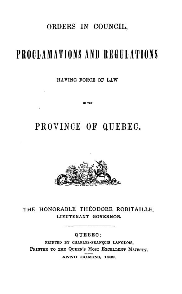 handle is hein.psc/stapqueb0015 and id is 1 raw text is: 



        ORDERS IN COUNCIL,




PROCLAMATIONS AND REGULATIONS



           HAVING FORCE OF LAW



                  IM TH




     PROVINCE OF QUEBEC.


THE HONORABLE THtODORE ROBITAILLE,
         LIEUTENANT GOVERNOR.


              QUEBEC:
      PRINTED BY CHARLES-FRAN9OIS LANGLOIS,
  PRINTER TO THE QUEEN'S MOST EXCELLENT M nJSTY.
          A.XKO DOMINI, 1882.


