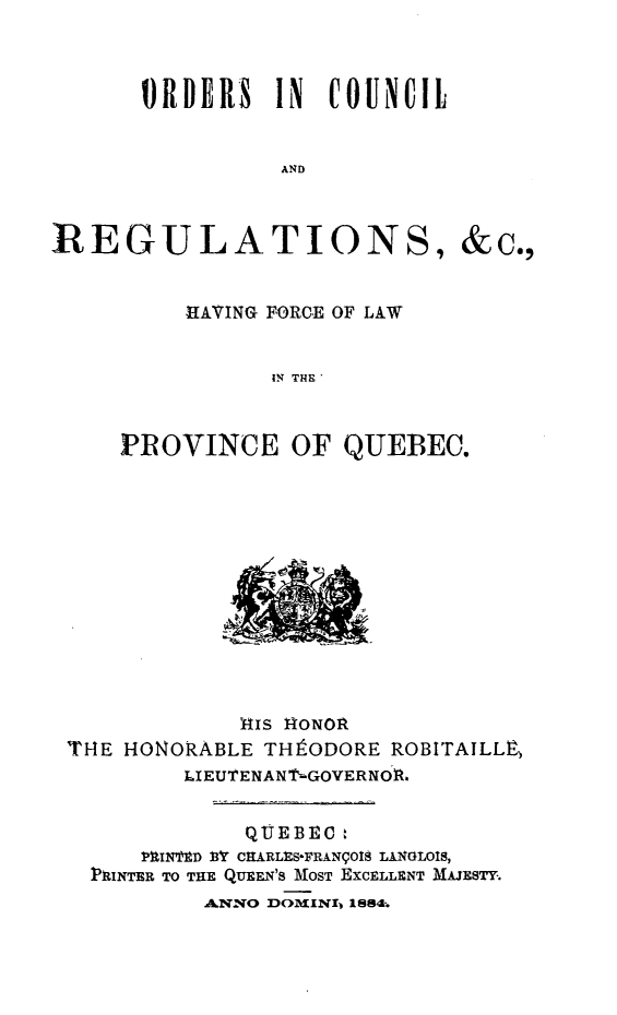 handle is hein.psc/stapqueb0017 and id is 1 raw text is: 



       ORDERS IN COUNCIL


                 AND



REGULATIONS, &c.,


     HtAVING FORCE OF LAW


           IN THE'



PROVINCE OF QUEBEC.


             141S iONOR
THE HONORABLE THtODORE ROBITAILLP,
         LIEUTENANT.GOVERNOR.


             QUEBEC:
     PXIN1ED 1Y CRARLES-FRAN9OIS LINGLOIS,
  7PRINTER TO THE QUEEN'S MOST EXCELLENT MAJESTY.
          4NNO DOINI 1884.


