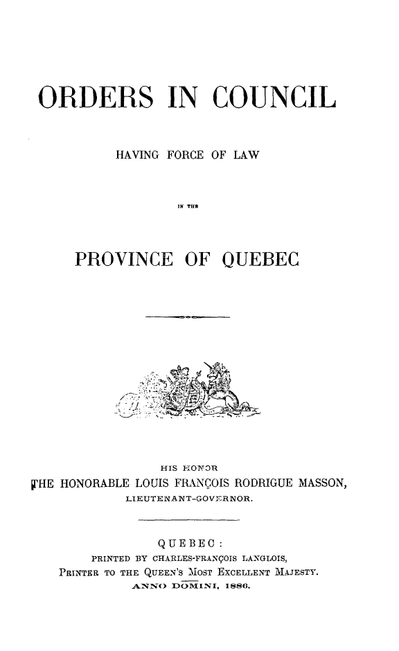 handle is hein.psc/stapqueb0019 and id is 1 raw text is: 







ORDERS IN COUNCIL



          HAVING FORCE OF LAW



                 IN T u E




     PROVINCE OF QUEBEC


                HIS H-OnR
VHE HONORABLE LOUIS FIANCOIS RODRIGUE MASSON,
            LIEUTENANT-GOVY-RNOR.



                QUEBEC:
       PRINTED BY CHARLES-FRANPOIS LANGLOIS,
   PRINTER TO THE QUEEN'S MOST EXCELLENT MAJESTY.
             A.NN() DOMI-NI, IS86.


