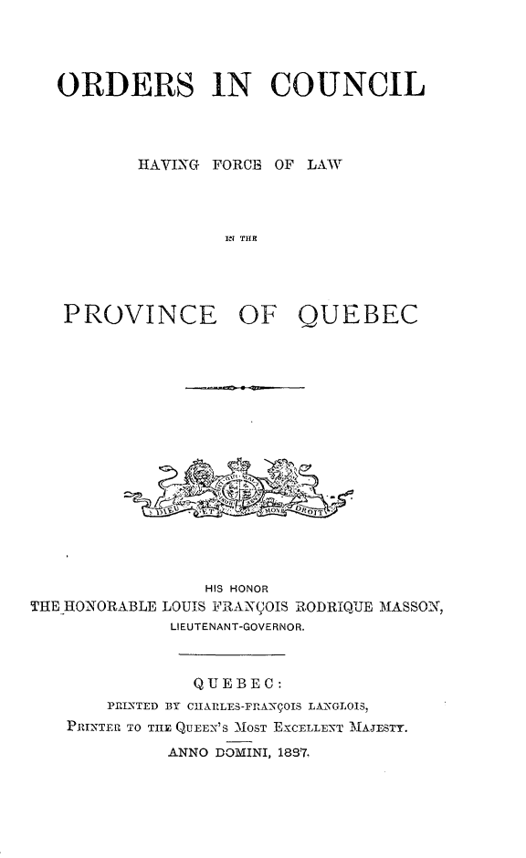handle is hein.psc/stapqueb0020 and id is 1 raw text is: 




ORDERS 1N COUNCIL




        HAVING FORCE OF LAWAT



                IN THE


PROVINCE


OF QUEBEC


                 HIS HONOR
THE IHONORABLE LOUIS FRANCOIS RODRIQUE MASSON,
              LIEUTENANT-GOVERNOR.



                QUEBEC:
       Pr!MTED BY CHlARLES-FRA'XC01S LAXGLOIS,
    PRIMNTEM TO TILE QUEEN'S MOST EXCELLENT MNA.ESTY.
             ANNO DOMINI, 1897.


