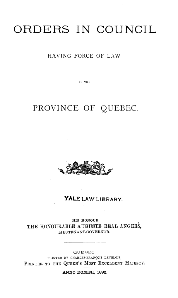 handle is hein.psc/stapqueb0025 and id is 1 raw text is: 




ORDERS IN COUNCIL



          HAVING FORCE OF LAW




                  IN THE


PROVINCE OF


QUEBEC.


           YALE LAW LJIBRARY.



              HIS HONOUR
 THE HONOURABLE AUGUSTE RPAL ANGERS,
          LIEUTENANT-GOVERNOR.



              QUEBEC:
       PRINTED BY CHARLES-FRANCOIS LANGLOIS)
PRINTER TO THE QUEEN'S MOST EXCELLENT MAJESTY.
           ANNO DOMINI, 1892.


