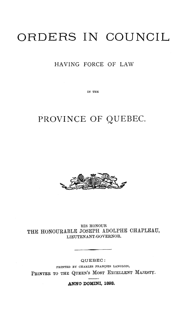 handle is hein.psc/stapqueb0026 and id is 1 raw text is: 





ORDERS IN COUNCIL


HAVING FORCE


OF LAW


IN THE


OF QUEBEC.


              HIS HONOUR
THE HONOURABLE JOSEPH ADOLPHE CHAPLEAU,
           LIEUTENANT-GOVERNOR.



               QUEBEC:
        PRINTED BY CHARLES FRAN'OIS LANGLOIS,
 PRINTER TO THE QUEEN'S MOST EXCELLENT MAJESTY.


AwNO DOMINI, 1893,


PROVINCE


