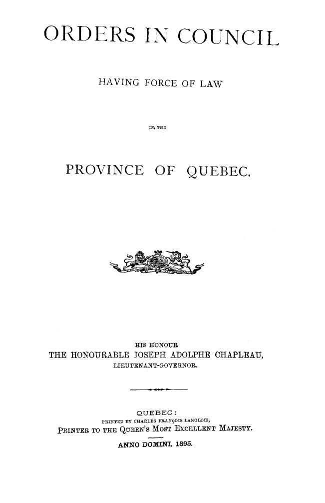 handle is hein.psc/stapqueb0028 and id is 1 raw text is: 


ORDERS IN COUNCIL




         HAVING FORCE OF LAW




                  IN. TIE


PROVINCE


OF QUEBEC.


               RIS IfONOUR
THE HONOURABLE JOSEPH ADOLPHE CHAPLEAU,
           LIEUTENANT-GOYERNOR.





               QUEBEC:
         PRINTED BY CHARLES FRAN9OrS LANGLOIS,
 PRINTER TO THE QUEEN'S MOST EXCELLENT MAJESTY.

            ANNO POMINI, 1895.


