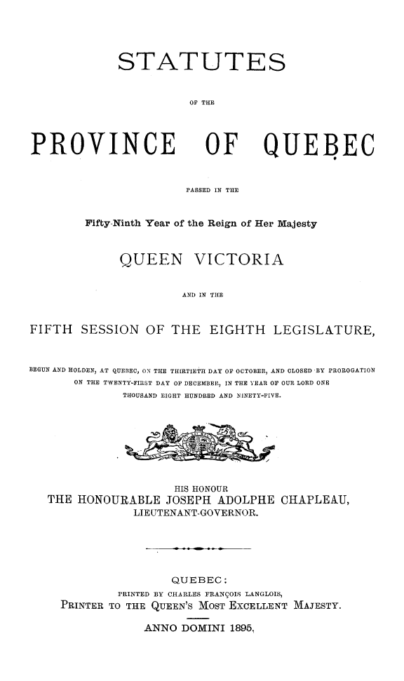 handle is hein.psc/stapqueb0029 and id is 1 raw text is: 




STATUTES


           OF THE


PROVINCE


OF


QUEBEC


                        PASSED IN THE


        Fifty-Ninth Year of the Reign of Her Majesty


              QUEEN VICTORIA


                       AND IN THE


FIFTH SESSION OF THE EIGHTH LEGISLATURE,


BEGUN AND HOLDEN, AT QUEBEC, ON THE THIRTIETH DAY OF OCTOBER, AND CLOSED BY PROROGATION
       ON THE TWENTY-FIRST DAY OF DECEHBER, IN THE YEAR OF OUR LORD ONE
              THOUSAND EIGHT HUNDRED AND NINETY-FIVE.


                   HIS HONOUR
THE HONOURABLE JOSEPH ADOLPHE
             LIE UTENANT-GOVERNOR.


CHAPLEAIJ,


                 QUEBEC:
         PRINTED BY CHARLES FRANIOIS LANGLOIS,
PRINTER TO THE QUEEN'S MOST EXCELLENT MAJESTY.

             ANNO DOMINI 1896,



