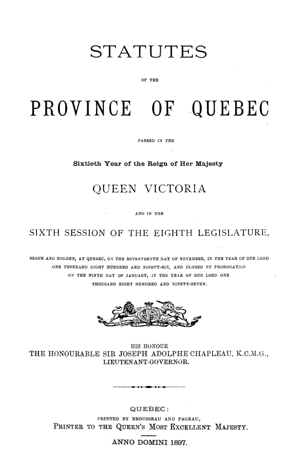 handle is hein.psc/stapqueb0030 and id is 1 raw text is: 






STATUTES


           OF THE


PROVINCE


OF QUEBEC


                         PASSED IN THE


          Sixtieth Year of the Reign of Her Majesty



              QUEEN VICTORIA


                        AND IN THE


SIXTH SESSION OF THE EIGHTH LEGISLATURE,


BEGUN AND HOLDEN, AT QUEBEC  ON THE SEVENTEENTH DAY OF NOVEMBER, IN THE YEAR OF' OUR LORD
     ONE THOUSAND EIGHT HUNDRED AND NINETY-SIX, AND CLOSED BY PROROGATION
         ON THE NINTH DAY QF JANUARY, IN THE YEAR OF OUP LORD ONE
              THOUSAND EIGHT HUNDRED AND NINETY-SEVEN.








                       HIS HONOUR
THE HONOURABLE SIR JOSEPH ADOLPHE CHAPLEAU, K.C.M.L,
                 LIEUTENANT-GOVERNOR.






                       QUEBEC:
               PRINTED BY BROUSSEAU AND PAGEAU,
     PRINTER TO THE QUEEN'S MOST EXCELLENT MAJESTY.

                   ANNO DOMINI 1897.


