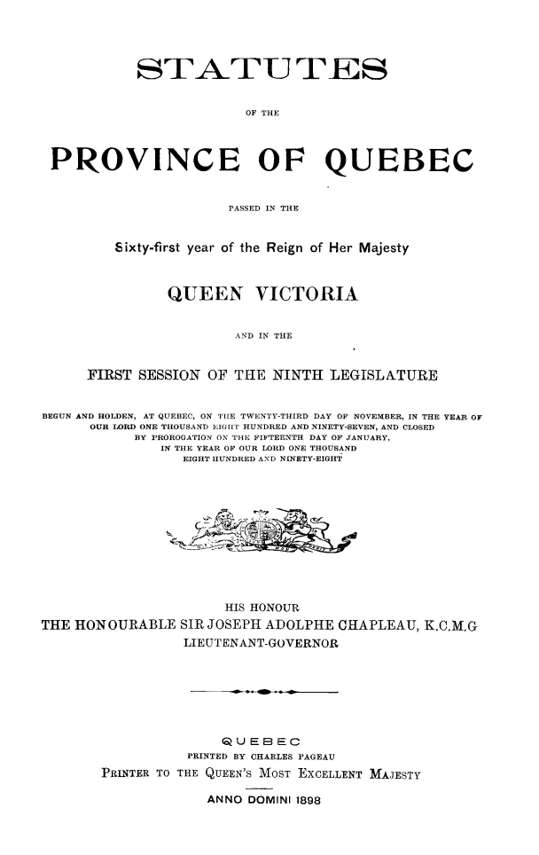 handle is hein.psc/stapqueb0031 and id is 1 raw text is: 




            STATU TES


                         OF THE



 PROVINCE OF QUEBEC


                       PASSED IN THE


         Sixty-first year of the Reign of Her Majesty



                QUEEN VICTORIA


                        AND IN THE


      FIRST SESSION OF THE NINTH LEGISLATURE


BEGUN AND HOLDEN, AT QUEBEC, ON TIE TWENTY-THIRD DAY OF NOVEMBER, IN THE YEAR OF
      OUR LORD ONE THOUSAND EIGHI HUNDRED AND NINETY-SEVEN, AND CLOSED
           BY PROROGATION ON THE FIFTEENTH DAY OF JANUARY,
               IN THE YEAR OF OUR LORD ONE THOUSAND
                 EIGHT HUNDRED AND NINETY-EIGHT












                       HIS HONOUR
THE HONOURABLE SIR JOSEPH ADOLPHE OHAPLEAU, K.C.M.G
                 LIE UT ENANT-GOVERNOR







                      QUEBEC
                  PRINTED BY CHARLES PAGEAU
       PRINTER TO THE QUEEN'S MOST ExCELLENT MAJESTY

                    ANNO DOMINI 1898


