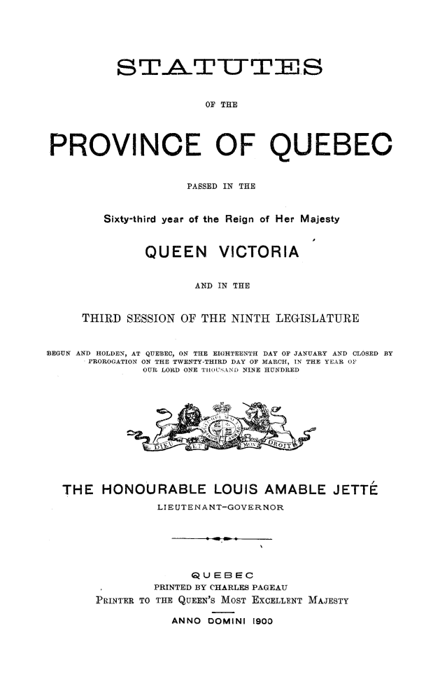 handle is hein.psc/stapqueb0033 and id is 1 raw text is: 






          STAT1WT]ES


                      OF THE




PROVINCE OF QUEBEC



                    PASSED IN THE



        Sixty-third year of the Reign of Her Majesty



              QUEEN     VICTORIA


                     AND IN THE


     THIRD SESSION OF THE NINTH LEGISLATURE



BEGUN AND HOLDEN, AT QUEBEC, ON THE EIGHTEENTH DAY OF JANUARY AND CLOSED BY
      PROROGATION ON THE TWENTY-THIRD DAY OF MARCH, IN THE YEAR OF
              OUR LORD ONE TIIOU AND NINE HUNDRED













  THE HONOURABLE LOUIS AMABLE JETTE
                LIEUTENANT-GOVERNOR







                    QUEBEC
               PRINTED BY CHARLES PAGEAU
       PRINTER TO THE QUEEN'S MOST EXCELLENT MAJESTY

                  ANNO DOMINI 1900


