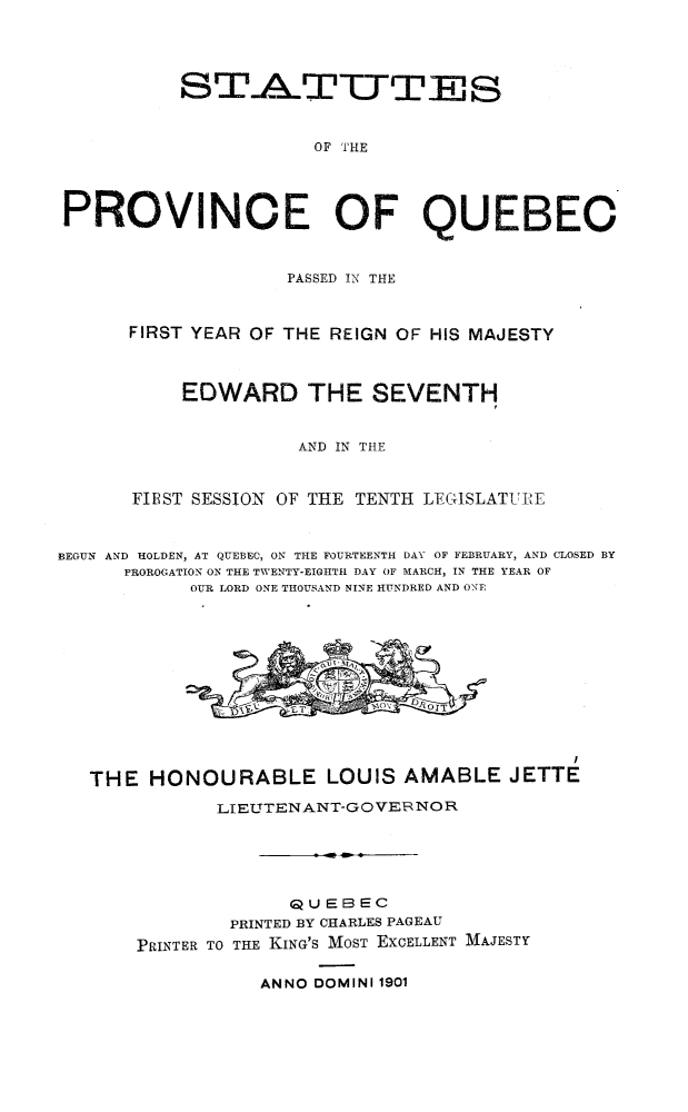 handle is hein.psc/stapqueb0034 and id is 1 raw text is: 




          STATTES


                      OF THE




PROVINCE OF QUEBEO



                   PASSED IN THE



      FIRST YEAR OF THE REIGN OF HIS MAJESTY



           EDWARD THE SEVENTH


                    AND IN TIHE



      FIEST SESSION OF THE TENTH LEGISLATURE



BEGUN AND HOLDEN, AT QUEBEC, ON TILE FOURTEENTH DAY OF FEBRUARY, AND CLOSED BY
      PROROGATION ON THE TWENTY-EIGHTH DAY OF MARCH, IN THE YEAR OF
           OUR LORD ONE THOUSAND NINE HUNDRED AND ONE


THE HONOURABLE LOUIS AMABLE JETTE

           LIEUTTENANT-GOVER NOR





                 QUEBEC
            PRINTED BY CHARLES PAGEAU
    PRINTER TO THE KING'S MOST EXCELLENT MAJESTY


ANNO DOMINI 1901


