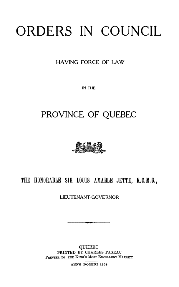 handle is hein.psc/stapqueb0041 and id is 1 raw text is: 




ORDERS IN               COUNCIL




           HAVING FORCE OF LAW




                   IN THE


PROVINCE OF


QUEBEC


THE HONORABLE SIR LOUIS AMABLE JETTE, K.C.M..,


           LIEUTENANT-GOVERNOR








                 QUEBEC
          PRINTED BY CHARLES PAGEAU
       PRINTER TO THE KING'S MOST EXCELLENT MAJESTY
              ANNO DOMINI 1908


