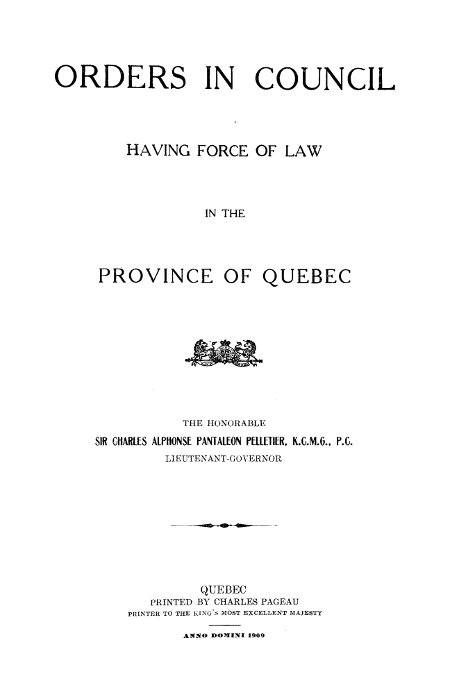 handle is hein.psc/stapqueb0042 and id is 1 raw text is: 





ORDERS IN COUNCIL





         HAVING FORCE OF LAW




                   IN THE





      PROVINCE OF QUEBEC


           THE HONORABLE
SIR CHARLES ALPHONSE PANTALEON PELLETIER, K.C.M.6., P.C.
         LIEUTENANT-GOVERNOR










              QUEBEC
       PRINTED BY CHARLES PAGEAU
    PRINTER TO THE KING'S MOST EXCELLENT MAJESTY

           ANNO DOWINI 1909


