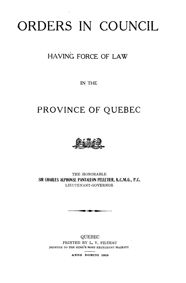 handle is hein.psc/stapqueb0043 and id is 1 raw text is: 




ORDERS IN COUNCIL




         HAVING FORCE OF LAW




                   IN THE





      PROVINCE OF QUEBEC


           THE HONORABLE
SIR CH1ARLES ALPHONS[ PANTALION PELL[TIER, K.C.M.(., P.C.
        LIEUTENANT-GOVERNOR









             QUEBEC
        PRINTED BY L. V. FILTEAU
   IPRINTER TO THE KING'S MOST EXCELLENT MAJESTY


ANNO DOMINI 1910


