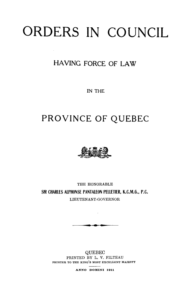 handle is hein.psc/stapqueb0044 and id is 1 raw text is: 





ORDERS IN COUNCIL




         HAVING FORCE OF LAW




                   IN THE





      PROVINCE OF QUEBEC


           THE HONORABLE
SIR CHARLES ALPHONSE PANTALEON PELLIETIER, K.C.M.6., P.C.
        LIEUTENANT-GOVERNOR









             QUEBEC
       PRINTED BY L. V. FILTEAU
   PRINTER TO THE KING'S MOST EXCELLENT MAJESTY
          ANNO DOMINI 1911



