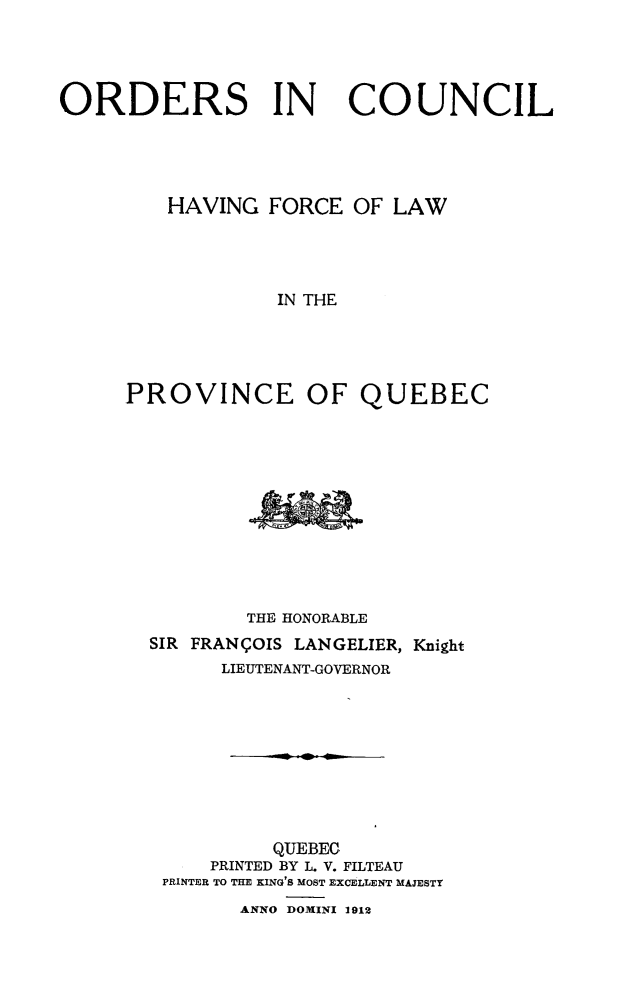 handle is hein.psc/stapqueb0045 and id is 1 raw text is: 




ORDERS IN               COUNCIL




         HAVING FORCE OF LAW




                  IN THE




     PROVINCE OF QUEBEC


        THE HONORABLE
SIR FRANI OIS LANGELIER, Knight
      LIEUTENANT-GOVERNOR









          QUEBEC
     PRINTED BY L. V. FILTEAU
 PRINTER TO THE KING'S MOST EXCELLENT MAJESTY
       ANNO DOMINI 1912


