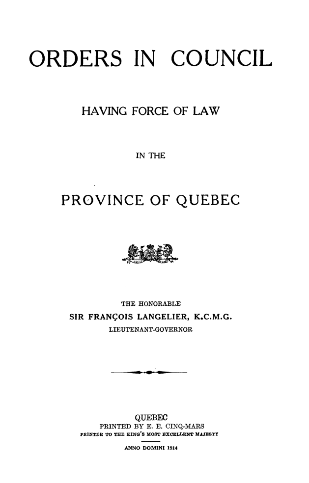 handle is hein.psc/stapqueb0047 and id is 1 raw text is: 





ORDERS IN              COUNCIL




         HAVING FORCE OF LAW




                  IN THE




     PROVINCE OF QUEBEC


         THE HONORABLE
SIR FRANCOIS LANGELIER, K.C.M.G.
       LIEUTENANT-GOVERNOR









           QUEBEC
     PRINTED BY E. E. CINQ-MARS
  PRINTER TO THE KING'S MOST EXCELLENT MAJESTY
         ANNO DOMINI 1914



