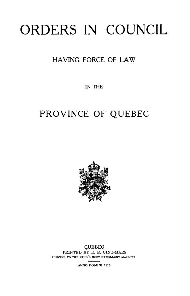 handle is hein.psc/stapqueb0048 and id is 1 raw text is: 




ORDERS IN             COUNCIL




        HAVING FORCE OF LAW




                IN THE




     PROVINCE OF QUEBEC


        QUEBEC
   PRINTED BY E. E. CINQ-MARS
PRINTER TO THE KING'S MOST EXCELLENT MAJESTY
       ANNO DOMINI 1915


