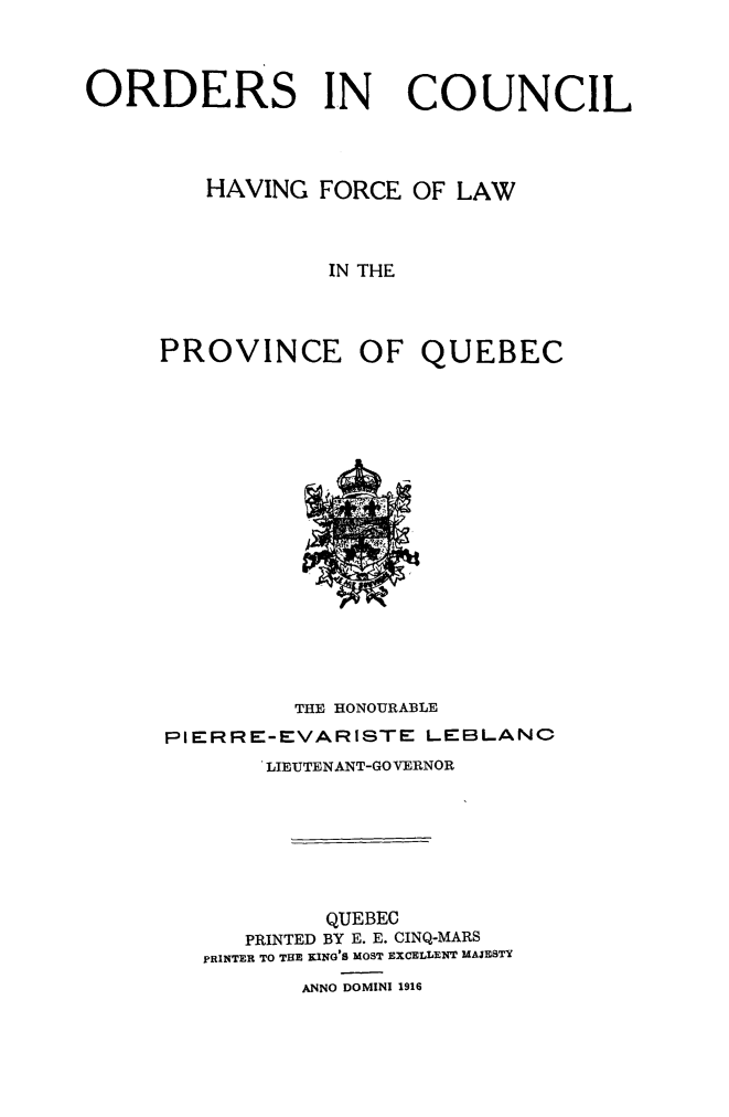 handle is hein.psc/stapqueb0049 and id is 1 raw text is: 



ORDERS IN              COUNCIL




         HAVING FORCE OF LAW



                 IN THE




     PROVINCE OF QUEBEC


         THE HONOURABLE
PIERRE-EVARISTE LEBLANC
       LIEUTENANT-GOVERNOR







           QUEBEC
      PRINTED BY E. E. CINQ-MARS
   PRINTER TO THE KING'S MOST EXCELLENT MAJESTY
          ANNO DOMINI 1916


