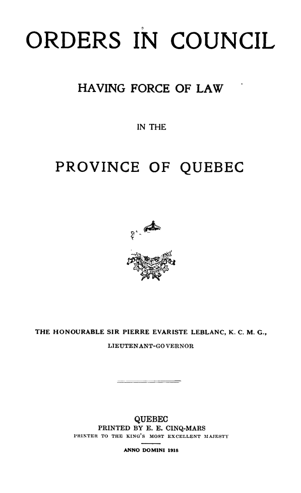 handle is hein.psc/stapqueb0051 and id is 1 raw text is: 




ORDERS IN COUNCIL




        HAVING FORCE OF LAW




                  IN THE




     PROVINCE OF QUEBEC



















 THE HONOURABLE SIR PIERRE EVARISTE LEBLANC, K. C. M. G.,

             LIEUTENANT-GO VERNOR








                  QUEBEC
            PRINTED BY E. E. CINQ-MARS
        PRINTER TO THE KING'S MOST EXCELLENT MAJESTY

                ANNO DOMINI 1918


