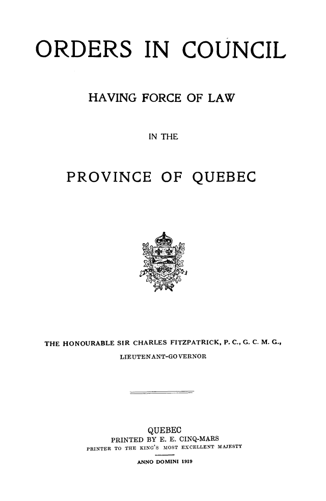 handle is hein.psc/stapqueb0052 and id is 1 raw text is: 





ORDERS IN COUNCIL




         HAVING FORCE OF LAW



                  IN THE




     PROVINCE OF QUEBEC


THE HONOURABLE SIR CHARLES FITZPATRICK, P. C., G. C. M. G.,
            LIEUTENANT-GO VERNOR








                 QUEBEC
           PRINTED BY E. E. CINQ-MARS
       PRINTER TO THE KING'S MOST EXCELLENT MAJESTY
               ANNO DOMINI 1919


