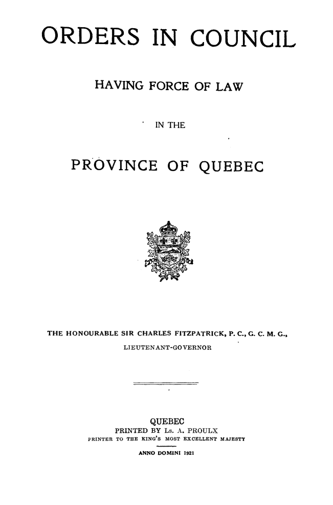 handle is hein.psc/stapqueb0054 and id is 1 raw text is: 



ORDERS IN COUNCIL




        HAVING FORCE OF LAW



                  IN THE




     PROVINCE OF QUEBEC


THE HONOURABLE SIR CHARLES FITZPATRICK, P. C., G. C. M. G.,
            LIEUTENANT-GOVERNOR








                QUEBEC
           PRINTED BY Ls. A. PROULX
       PRINTER TO THE KING'S MOST EXCELLENT MAJESTY
               ANNO DOMINI 1921



