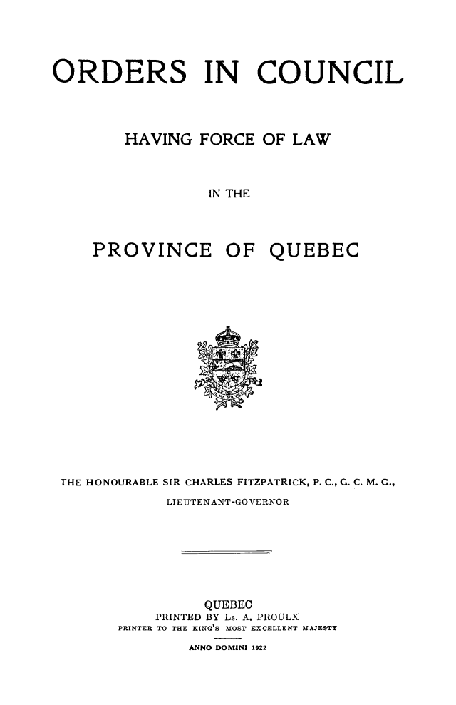 handle is hein.psc/stapqueb0055 and id is 1 raw text is: 





ORDERS IN COUNCIL




        HAVING FORCE OF LAW




                  IN THE




     PROVINCE OF QUEBEC


THE HONOURABLE SIR CHARLES FITZPATRICK, P. C., G. C. M. G.,

            LIEUTENANT-GO VERNOR








                 QUEBEC
           PRINTED BY Ls. A. PROULX
       PRINTER TO THE KING'S MOST EXCELLENT MAJESTY

               ANNO DOMINI 1922


