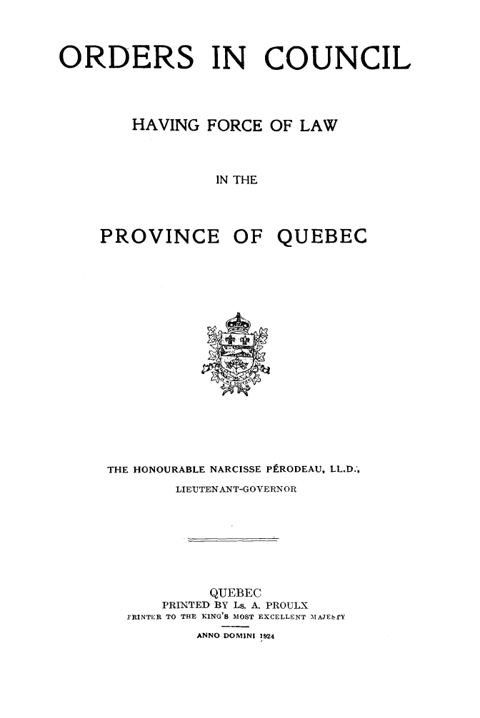 handle is hein.psc/stapqueb0056 and id is 1 raw text is: 



ORDERS IN COUNCIL




        HAVING FORCE OF LAW



                  IN THE




     PROVINCE OF QUEBEC


THE HONOURABLE NARCISSE PERODEAU, LL.D.-,
        LIEUTENANT-GOVERNOR








            QUEBEC
      PRINTED BY Ls. A. PROULX
  YRINTER TO THE KING'S MOST EXCELLENT -MAJEbrY
          ANNO DOMINI 1924


